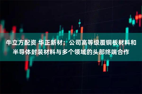 牛立方配資 華正新材：公司高等級覆銅板材料和半導(dǎo)體封裝材料與多個(gè)領(lǐng)域的頭部終端合作